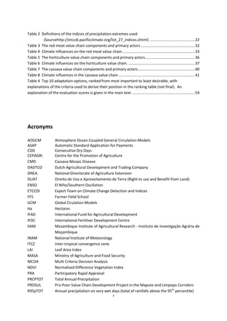 9
Table 2 Definitions of the indices of precipitation extremes used
(Sourcehttp://etccdi.pacificclimate.org/list_27_indices.shtml) ...........................................22
Table 3 The red meat value chain components and primary actors ...................................................32
Table 4 Climate influences on the red meat value chain.....................................................................33
Table 5 The horticulture value chain components and primary actors...............................................36
Table 6 Climate influences on the horticulture value chain. ...............................................................37
Table 7 The cassava value chain components and primary actors......................................................40
Table 8 Climate influences in the cassava value chain ........................................................................41
Table 4 Top 10 adaptation options, ranked from most important to least desirable, with
explanations of the criteria used to derive their position in the ranking table (not final). An
explanation of the evaluation scores is given in the main text. ...........................................................54
Acronyms
AOGCM Atmosphere Ocean Coupled General Circulation Models
ASAP Automatic Standard Application for Payments
CDD Consecutive Dry Days
CEPAGRI Centre for the Promotion of Agriculture
CMD Cassava Mosaic Disease
DADTCO Dutch Agricultural Development and Trading Company
DNEA National Directorate of Agriculture Extension
DUAT Direito de Uso e Aproveitamento de Terra (Right to use and Benefit from Land)
ENSO El Niño/Southern Oscillation
ETCCDI Expert Team on Climate Change Detection and Indices
FFS Farmer Field School
GCM Global Cirulation Models
Ha Hectares
IFAD International Fund for Agricultural Development
IFDC International Fertiliser Development Centre
IIAM Mozambique Institute of Agricultural Research - Instituto de Investigação Agrária de
Moçambique
INAM National Institute of Meteorology
ITCZ Inter-tropical convergence zone
LAI Leaf Area Index
MASA Ministry of Agriculture and Food Security
MCDA Multi Criteria Decision Analysis
NDVI Normalised Difference Vegetation Index
PRA Participatory Rapid Appraisal
PRCPTOT Total Annual Precipitation
PROSUL Pro-Poor Value Chain Development Project in the Maputo and Limpopo Corridors
R95pTOT Annual precipitation on very wet days (total of rainfalls above the 95th
percentile)
 