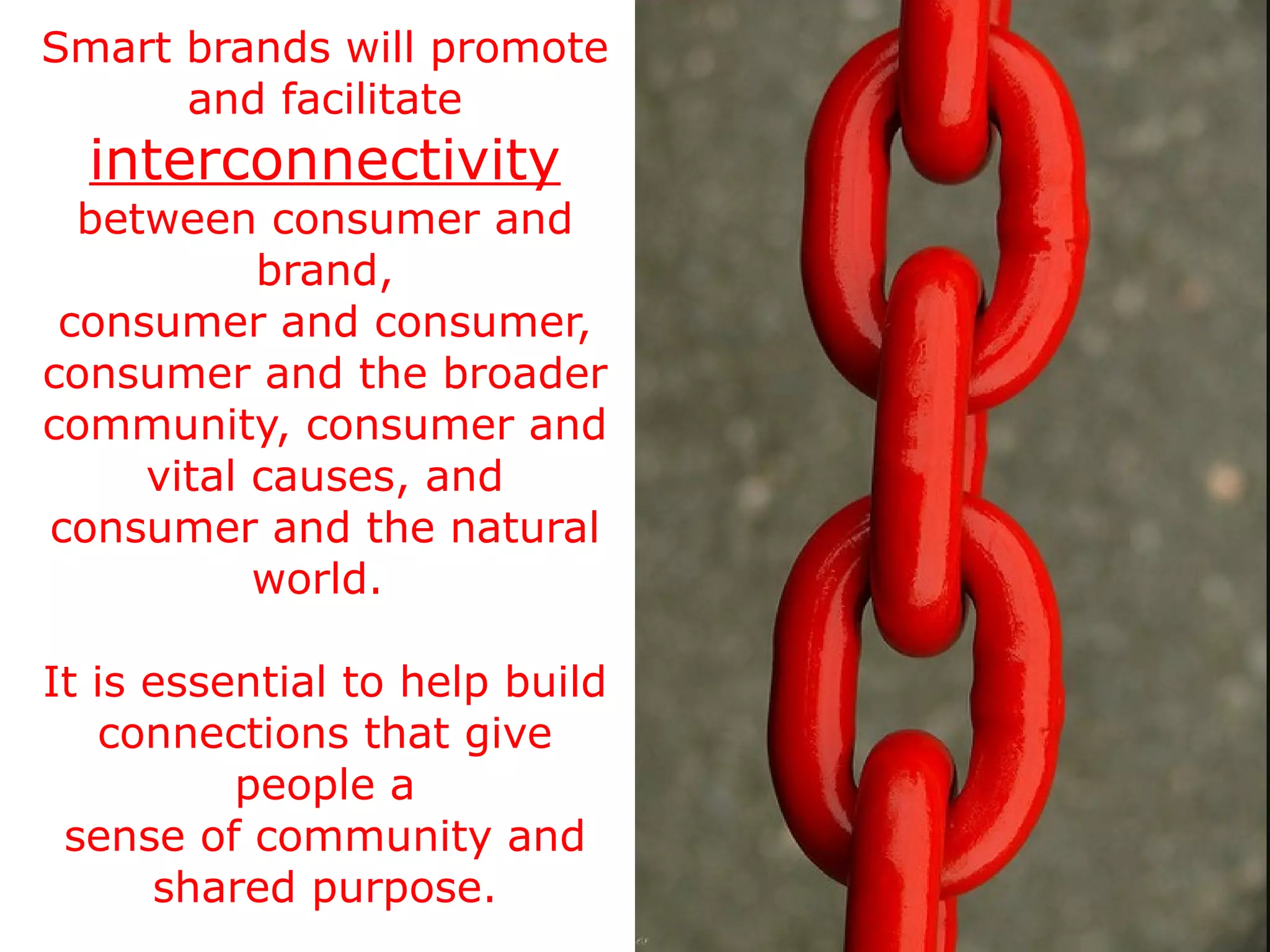 Smart brands will promote and facilitate  interconnectivity  between consumer and brand, consumer and consumer, consumer and the broader community, consumer and vital causes, and consumer and the natural world.  It is essential to help build connections that give people a sense of community and shared purpose. 
