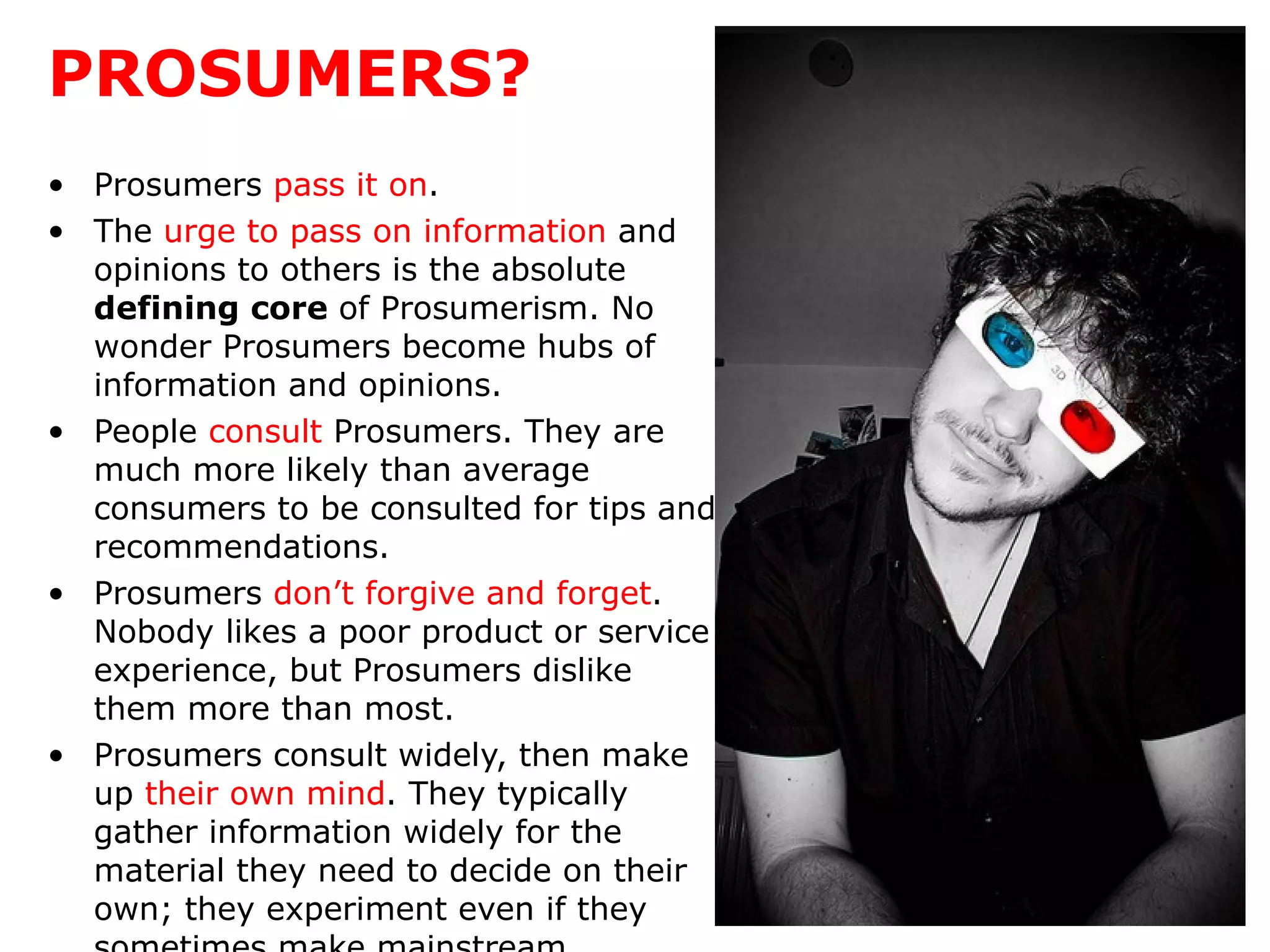 PROSUMERS? Prosumers  pass it on .  The  urge to pass on information  and opinions to others is   the absolute  defining core  of Prosumerism. No wonder Prosumers   become hubs of information and opinions.  People  consult  Prosumers. They are much more likely than average consumers to be consulted for tips and recommendations.  Prosumers  don’t forgive and forget . Nobody likes a poor product or service experience, but Prosumers dislike them more than most.  Prosumers consult widely, then make up  their own mind . They typically gather information widely for the material they need to decide on their own; they experiment even if they sometimes make mainstream conclusions. 