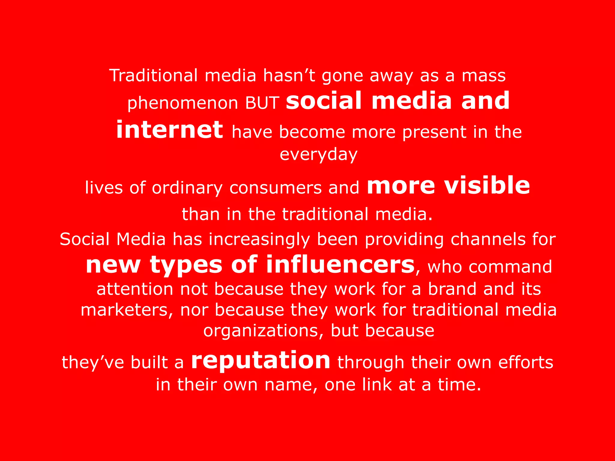 Traditional media hasn’t gone away as a mass phenomenon BUT  social media and internet  have become more present in the everyday lives of ordinary consumers and  more visible than in the traditional media.  Social Media has increasingly been providing channels for  new types of influencers , who command attention not because they work for a brand and its marketers, nor because they work for traditional media organizations, but because they’ve built a  reputation  through their own efforts in their own name, one link at a time. 