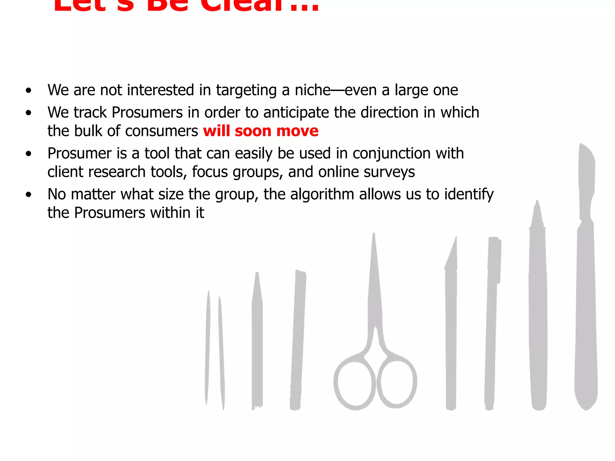 Let’s Be Clear… We are not interested in targeting a niche—even a large one We track Prosumers in order to anticipate the direction in which the bulk of consumers  will soon move Prosumer is a tool that can easily be used in conjunction with client research tools, focus groups, and online surveys No matter what size the group, the algorithm allows us to identify the Prosumers within it 