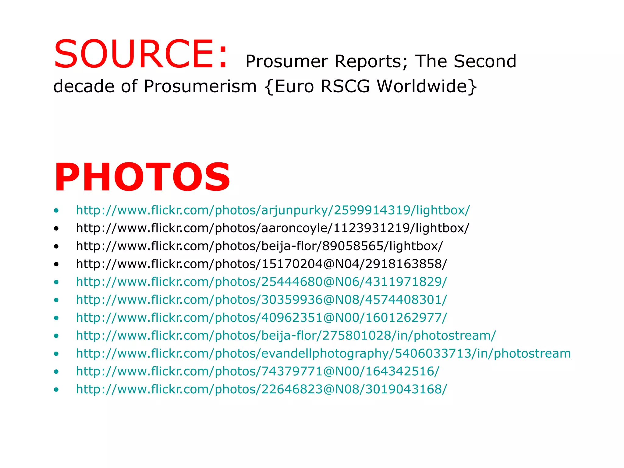 PHOTOS http://www.flickr.com/photos/arjunpurky/2599914319/lightbox/ http://www.flickr.com/photos/aaroncoyle/1123931219/lightbox/ http://www.flickr.com/photos/beija-flor/89058565/lightbox/ http://www.flickr.com/photos/15170204@N04/2918163858/ http://www.flickr.com/photos/25444680@N06/4311971829/ http://www.flickr.com/photos/30359936@N08/4574408301/ http://www.flickr.com/photos/40962351@N00/1601262977/ http://www.flickr.com/photos/beija-flor/275801028/in/photostream/ http://www.flickr.com/photos/evandellphotography/5406033713/in/photostream/ http://www.flickr.com/photos/74379771@N00/164342516/ http://www.flickr.com/photos/22646823@N08/3019043168/ SOURCE:  Prosumer Reports; The Second decade of Prosumerism {Euro RSCG Worldwide} 