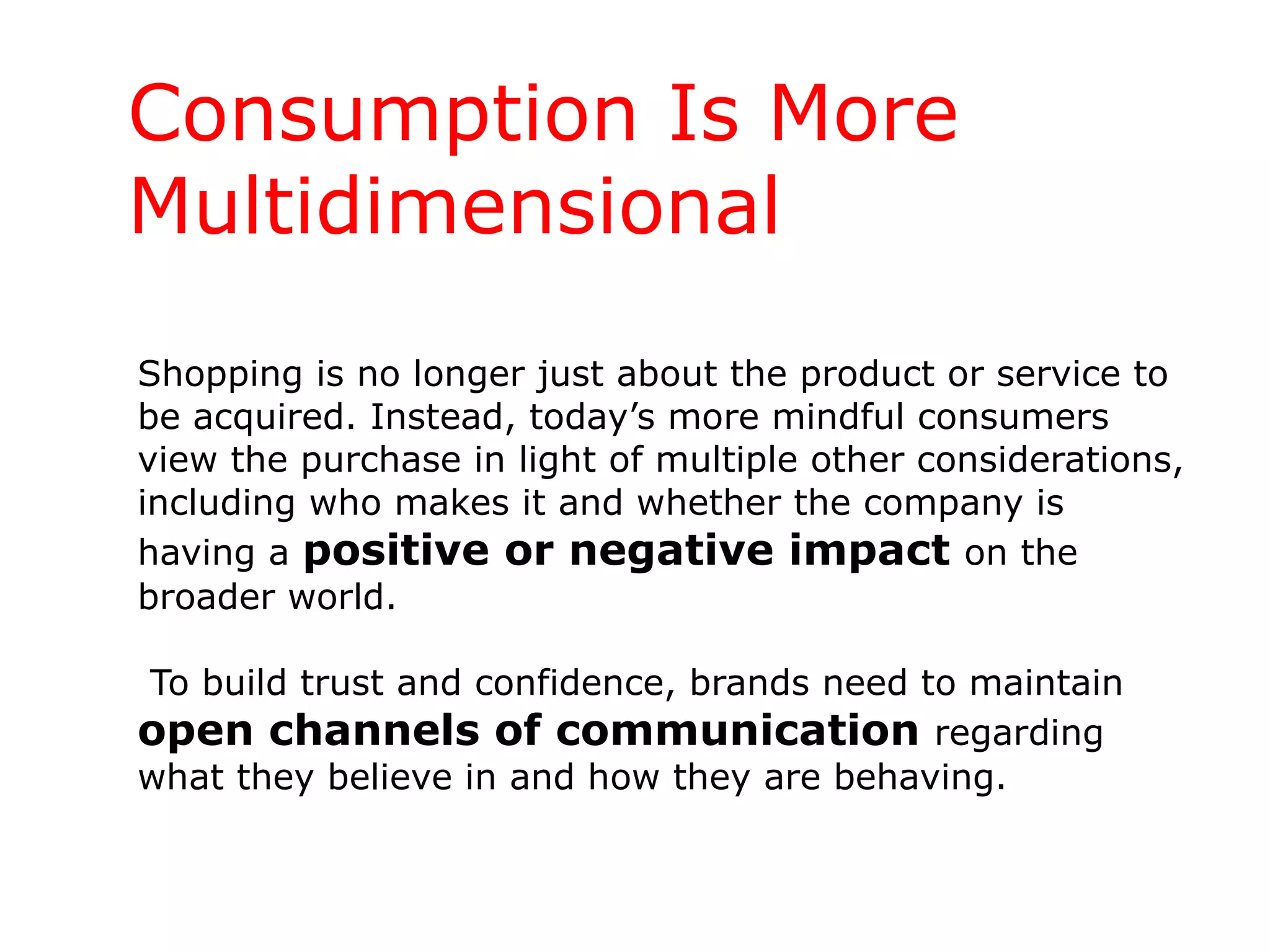 Shopping is no longer just about the product or service to be acquired. Instead, today’s more mindful consumers view the purchase in light of multiple other considerations, including who makes it and whether the company is having a  positive or negative impact  on the broader world.  To build trust and confidence, brands need to maintain  open channels of communication  regarding what they believe in and how they are behaving. Consumption Is More Multidimensional 