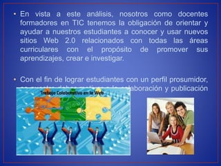 • En vista a este análisis, nosotros como docentes
formadores en TIC tenemos la obligación de orientar y
ayudar a nuestros estudiantes a conocer y usar nuevos
sitios Web 2.0 relacionados con todas las áreas
curriculares con el propósito de promover sus
aprendizajes, crear e investigar.
• Con el fin de lograr estudiantes con un perfil prosumidor,
es nuestro deber motivar a la colaboración y publicación
en línea.