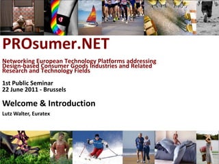 PROsumer.NET
Networking European Technology Platforms addressing
Design-based Consumer Goods Industries and Related
Research and Technology Fields
1st Public Seminar
22 June 2011 - Brussels

Welcome & Introduction
Lutz Walter, Euratex




            Lutz Walter, Euratex, 1st PROsumer.NET public seminar, 22 June 2011, Brussels
 