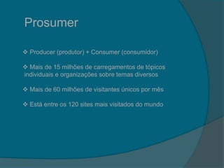 Prosumer
 Producer (produtor) + Consumer (consumidor)
 Mais de 15 milhões de carregamentos de tópicos
individuais e organizações sobre temas diversos
 Mais de 60 milhões de visitantes únicos por mês
 Está entre os 120 sites mais visitados do mundo
 