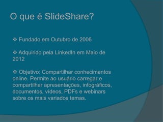 O que é SlideShare?
 Fundado em Outubro de 2006
 Adquirido pela LinkedIn em Maio de
2012
 Objetivo: Compartilhar conhecimentos
online. Permite ao usuário carregar e
compartilhar apresentações, infográficos,
documentos, vídeos, PDFs e webinars
sobre os mais variados temas.
 