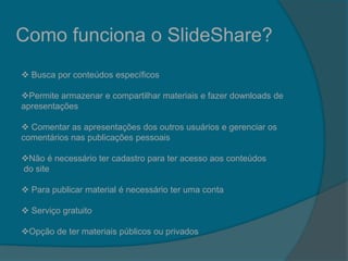 Como funciona o SlideShare?
 Busca por conteúdos específicos
Permite armazenar e compartilhar materiais e fazer downloads de
apresentações
 Comentar as apresentações dos outros usuários e gerenciar os
comentários nas publicações pessoais
Não é necessário ter cadastro para ter acesso aos conteúdos
do site
 Para publicar material é necessário ter uma conta
 Serviço gratuito
Opção de ter materiais públicos ou privados
 