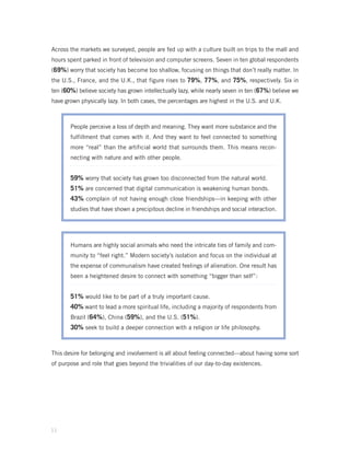 Across the markets we surveyed, people are fed up with a culture built on trips to the mall and
hours spent parked in front of television and computer screens. Seven in ten global respondents
(69%) worry that society has become too shallow, focusing on things that don’t really matter. In
the U.S., France, and the U.K., that figure rises to 79%, 77%, and 75%, respectively. Six in
ten (60%) believe society has grown intellectually lazy, while nearly seven in ten (67%) believe we
have grown physically lazy. In both cases, the percentages are highest in the U.S. and U.K.



       People perceive a loss of depth and meaning. They want more substance and the
       fulfillment that comes with it. And they want to feel connected to something
       more “real” than the artificial world that surrounds them. This means recon-
       necting with nature and with other people.


       59% worry that society has grown too disconnected from the natural world.
       51% are concerned that digital communication is weakening human bonds.
       43% complain of not having enough close friendships—in keeping with other
       studies that have shown a precipitous decline in friendships and social interaction.




       Humans are highly social animals who need the intricate ties of family and com-
       munity to “feel right.” Modern society’s isolation and focus on the individual at
       the expense of communalism have created feelings of alienation. One result has
       been a heightened desire to connect with something “bigger than self”:


       51% would like to be part of a truly important cause.
       40% want to lead a more spiritual life, including a majority of respondents from
       Brazil (64%), China (59%), and the U.S. (51%).
       30% seek to build a deeper connection with a religion or life philosophy.


This desire for belonging and involvement is all about feeling connected—about having some sort
of purpose and role that goes beyond the trivialities of our day-to-day existences.




11
 