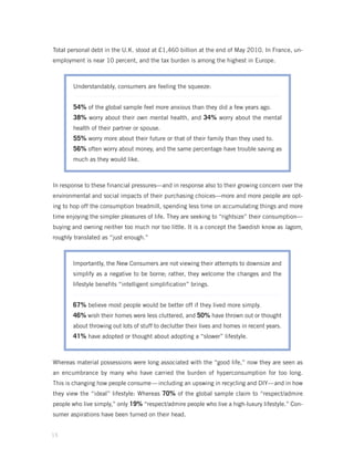 Total personal debt in the U.K. stood at £1,460 billion at the end of May 2010. In France, un-
employment is near 10 percent, and the tax burden is among the highest in Europe.



       Understandably, consumers are feeling the squeeze:


       54% of the global sample feel more anxious than they did a few years ago.
       38% worry about their own mental health, and 34% worry about the mental
       health of their partner or spouse.
       55% worry more about their future or that of their family than they used to.
       56% often worry about money, and the same percentage have trouble saving as
       much as they would like.



In response to these financial pressures—and in response also to their growing concern over the
environmental and social impacts of their purchasing choices—more and more people are opt-
ing to hop off the consumption treadmill, spending less time on accumulating things and more
time enjoying the simpler pleasures of life. They are seeking to “rightsize” their consumption—
buying and owning neither too much nor too little. It is a concept the Swedish know as lagom,
roughly translated as “just enough.”



       Importantly, the New Consumers are not viewing their attempts to downsize and
       simplify as a negative to be borne; rather, they welcome the changes and the
       lifestyle benefits “intelligent simplification” brings.


       67% believe most people would be better off if they lived more simply.
       46% wish their homes were less cluttered, and 50% have thrown out or thought
       about throwing out lots of stuff to declutter their lives and homes in recent years.
       41% have adopted or thought about adopting a “slower” lifestyle.


Whereas material possessions were long associated with the “good life,” now they are seen as
an encumbrance by many who have carried the burden of hyperconsumption for too long.
This is changing how people consume — including an upswing in recycling and DIY— and in how
they view the “ideal” lifestyle: Whereas 70% of the global sample claim to “respect/admire
people who live simply,” only 19% “respect/admire people who live a high-luxury lifestyle.” Con-
sumer aspirations have been turned on their head.


15
 