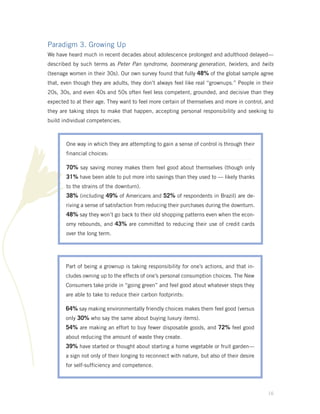 Paradigm 3. Growing Up
We have heard much in recent decades about adolescence prolonged and adulthood delayed—
described by such terms as Peter Pan syndrome, boomerang generation, twixters, and twits
(teenage women in their 30s). Our own survey found that fully 48% of the global sample agree
that, even though they are adults, they don’t always feel like real “grownups.” People in their
20s, 30s, and even 40s and 50s often feel less competent, grounded, and decisive than they
expected to at their age. They want to feel more certain of themselves and more in control, and
they are taking steps to make that happen, accepting personal responsibility and seeking to
build individual competencies.



       One way in which they are attempting to gain a sense of control is through their
       financial choices:

       70% say saving money makes them feel good about themselves (though only
       31% have been able to put more into savings than they used to — likely thanks
       to the strains of the downturn).
       38% (including 49% of Americans and 52% of respondents in Brazil) are de-
       riving a sense of satisfaction from reducing their purchases during the downturn.
       48% say they won’t go back to their old shopping patterns even when the econ-
       omy rebounds, and 43% are committed to reducing their use of credit cards
       over the long term.




       Part of being a grownup is taking responsibility for one’s actions, and that in-
       cludes owning up to the effects of one’s personal consumption choices. The New
       Consumers take pride in “going green” and feel good about whatever steps they
       are able to take to reduce their carbon footprints:

       64% say making environmentally friendly choices makes them feel good (versus
       only 30% who say the same about buying luxury items).
       54% are making an effort to buy fewer disposable goods, and 72% feel good
       about reducing the amount of waste they create.
       39% have started or thought about starting a home vegetable or fruit garden—
       a sign not only of their longing to reconnect with nature, but also of their desire
       for self-sufficiency and competence.




                                                                                             16
 