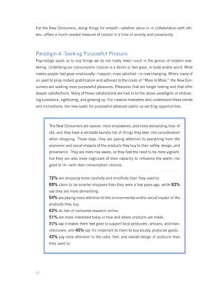 For the New Consumers, doing things for oneself—whether alone or in collaboration with oth-
ers—offers a much-needed measure of control in a time of anxiety and uncertainty.




Paradigm 4. Seeking Purposeful Pleasure
Psychology spurs us to buy things we do not really need—such is the genius of modern mar-
keting. Underlying our consumption choices is a desire to feel good, in body and/or spirit. What
makes people feel good emotionally—happier, more satisfied—is now changing. Where many of
us used to prize instant gratification and adhered to the credo of “More Is More,” the New Con-
sumers are seeking more purposeful pleasures. Pleasures that are longer lasting and that offer
deeper satisfactions. Many of these satisfactions are tied in to the above paradigms of embrac-
ing substance, rightsizing, and growing up. For creative marketers who understand these trends
and motivations, the new quest for purposeful pleasure opens up exciting opportunities.




        The New Consumers are savvier, more empowered, and more demanding than of
        old, and they have a veritable laundry list of things they take into consideration
        when shopping. These days, they are paying attention to everything from the
        economic and social impacts of the products they buy to their safety, design, and
        provenance. They are more risk aware, so they feel the need to be more vigilant,
        but they are also more cognizant of their capacity to influence the world—for
        good or ill—with their consumption choices:


        72% are shopping more carefully and mindfully than they used to.
        69% claim to be smarter shoppers than they were a few years ago, while 63%
        say they are more demanding.
        54% are paying more attention to the environmental and/or social impact of the
        products they buy.
        62% do lots of consumer research online.
        51% are more interested today in how and where products are made.
        57% say it makes them feel good to support local producers, artisans, and man-
        ufacturers, and 45% say it’s important to them to buy locally produced goods.
        43% pay more attention to the color, feel, and overall design of products than
        they used to.




19
 