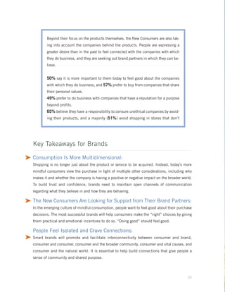 Beyond their focus on the products themselves, the New Consumers are also tak-
            ing into account the companies behind the products. People are expressing a
            greater desire than in the past to feel connected with the companies with which
            they do business, and they are seeking out brand partners in which they can be-
            lieve.


            50% say it is more important to them today to feel good about the companies
            with which they do business, and 57% prefer to buy from companies that share
            their personal values.
            49% prefer to do business with companies that have a reputation for a purpose
            beyond profits.
            65% believe they have a responsibility to censure unethical companies by avoid-
            ing their products, and a majority (51%) avoid shopping in stores that don’t




    Key Takeaways for Brands

® Consumption Is More Multidimensional:
    Shopping is no longer just about the product or service to be acquired. Instead, today’s more
    mindful consumers view the purchase in light of multiple other considerations, including who
    makes it and whether the company is having a positive or negative impact on the broader world.
    To build trust and confidence, brands need to maintain open channels of communication
    regarding what they believe in and how they are behaving.

® The New Consumers Are Looking for Support from Their Brand Partners:
    In the emerging culture of mindful consumption, people want to feel good about their purchase
    decisions. The most successful brands will help consumers make the “right” choices by giving
    them practical and emotional incentives to do so. “Doing good” should feel good.

    People Feel Isolated and Crave Connections:
® Smart brands will promote and facilitate interconnectivity between consumer and brand,
    consumer and consumer, consumer and the broader community, consumer and vital causes, and
    consumer and the natural world. It is essential to help build connections that give people a
    sense of community and shared purpose.




                                                                                               20
 