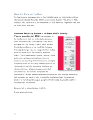 About the Study and the Book
The New Consumer study was created by Euro RSCG Worldwide and fielded by Market Probe
International in October–November 2009 in seven markets: Brazil (n=700), China (n=700),
France (n=700), Japan (n=700), the Netherlands (n=700), the United Kingdom (n=700), and
the United States (n=1,500).




Consumed: Rethinking Business in the Era of Mindful Spending
(Palgrave Macmillan, July 2010) is a book based on
the New Consumer study and written by two executives
within Havas Worldwide: Andrew Benett, CEO of Arnold
Worldwide and Chief Strategy Officer of Havas, and Ann
O’Reilly, Content Director of the Euro RSCG Worldwide
Knowledge Exchange. Input was incorporated from strategy
and brand experts across the Euro RSCG Worldwide
network. The book explores the changing consumer culture
and priorities, and examines how forward-thinking
companies are responding to the new consumer paradigms
by rejecting excess and artificiality in favor of products and
communications that offer authenticity, substance, and
interconnectedness—all values today’s more mindful
consumer craves. The book also incorporates the
perspectives of corporate leaders in a variety of industries who share how they are recasting
their businesses and brands in order to prepare for the changes ahead. It provides real
direction for marketers and managers, giving them the knowledge they need to lead their
industries in the new economy.


Consumed will be released on July 12, 2010.

To order a copy, click here.




23
 