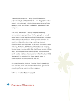 The Prosumer Reports are a series of thought leadership
publications by Euro RSCG Worldwide – part of a global initiative
to share information and insights, including our own proprietary
research, across the Euro RSCG network of agencies and client
companies.


Euro RSCG Worldwide is a leading integrated marketing
communications agency and was the first agency to be named
Global Agency of the Year by both Advertising Age and Campaign




                                                                     K
in the same year. Euro RSCG is made up of 233 offices in 75
countries and provides advertising, marketing, corporate
communications, and digital and social media solutions to clients,
including, Air France, BNP Paribas, Charles Schwab, Citigroup,
Danone Group, Heineken USA, IBM, Kraft Foods, Lacoste, L’Oréal,
Merck, PSA Peugeot Citroën, Pernod Ricard, Reckitt Benckiser,
sanofi-aventis, and Volvo. Headquartered in New York, Euro RSCG
Worldwide is the largest unit of Havas, a world leader in
communications (Euronext Paris SA: HAV.PA).


For more information about the Prosumer Reports, please visit
www.prosumer-report.com or contact Naomi Troni, global chief
marketing officer at naomi.troni@eurorscg.com.


Follow us on Twitter @prosumer_report
 