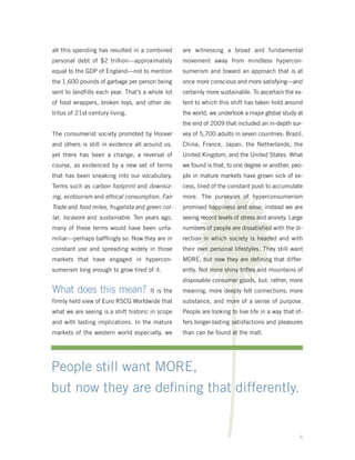 all this spending has resulted in a combined      are witnessing a broad and fundamental
personal debt of $2 trillion—approximately        movement away from mindless hypercon-
equal to the GDP of England—not to mention        sumerism and toward an approach that is at
the 1,600 pounds of garbage per person being      once more conscious and more satisfying—and
sent to landfills each year. That’s a whole lot   certainly more sustainable. To ascertain the ex-
of food wrappers, broken toys, and other de-      tent to which this shift has taken hold around
tritus of 21st-century living.                    the world, we undertook a major global study at
                                                  the end of 2009 that included an in-depth sur-




                                                   V
The consumerist society promoted by Hoover        vey of 5,700 adults in seven countries: Brazil,
and others is still in evidence all around us,    China, France, Japan, the Netherlands, the
yet there has been a change, a reversal of        United Kingdom, and the United States. What
course, as evidenced by a new set of terms        we found is that, to one degree or another, peo-
that has been sneaking into our vocabulary.       ple in mature markets have grown sick of ex-
Terms such as carbon footprint and downsiz-       cess, tired of the constant push to accumulate
ing, ecotourism and ethical consumption, Fair     more. The purveyors of hyperconsumerism
Trade and food miles, frugalista and green col-   promised happiness and ease; instead we are
lar, locavore and sustainable. Ten years ago,     seeing record levels of stress and anxiety. Large
many of these terms would have been unfa-         numbers of people are dissatisfied with the di-
miliar—perhaps bafflingly so. Now they are in     rection in which society is headed and with
constant use and spreading widely in those        their own personal lifestyles. They still want
markets that have engaged in hypercon-            MORE, but now they are defining that differ-
sumerism long enough to grow tired of it.         ently. Not more shiny trifles and mountains of
                                                  disposable consumer goods, but, rather, more
What does this mean?                  It is the   meaning, more deeply felt connections, more
firmly held view of Euro RSCG Worldwide that      substance, and more of a sense of purpose.
what we are seeing is a shift historic in scope   People are looking to live life in a way that of-
and with lasting implications. In the mature      fers longer-lasting satisfactions and pleasures
markets of the western world especially, we       than can be found at the mall.




People still want MORE,
but now they are deﬁning that differently.


                                                                                                 4
 