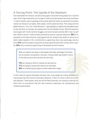 A Turning Point: The Upside of the Downturn
Even well before the recession, we were seeing signs of discontent being played out in positive
ways. Once-fringe movements such as organic foods and recycling were becoming mainstream
in mature markets, part of a growing consciousness about the impact our personal consumption
choices are having on our bodies, other people, and the planet we share. Then along came the
global downturn—a.k.a. the “Great Recession”—giving people an opportunity and added reason
to stop and think, to consider and reassess their life and lifestyle choices. While the downturn
has brought with it both real-time struggles and future-focused anxieties (Will I lose my job?
Can I afford to retire?), it also has been perceived by many as a positive experience: 56% of re-




                                                                          T
spondents to the New Consumer study agreed that the recession has served to remind us of
what’s really important in life—and that that is a good thing. Even more surprisingly, around a
third (31%) said the recession would end up being a good thing for their country, while a quar-
ter (24%) said it would be a good thing for themselves and their families.



       What our research has shown is that people have taken advantage of the down-
       turn to consider moving down a new path, finding a better way forward in terms
       of how they consume and how they live their lives.


       72% are making an effort to improve the way they live.
       71% are trying to improve who they are as individuals.
       50% are actively trying to figure out what makes them happy.


In their quest to improve themselves and their lives, many people are finding satisfaction in
moving away from their former consumption behaviors in favor of a more mindful and consid-
ered approach. These people, whom we call the New Consumers, are creating a distinctly dif-
ferent form of consumerism that will have enormous implications for manufacturers and
marketers going forward.




7
 