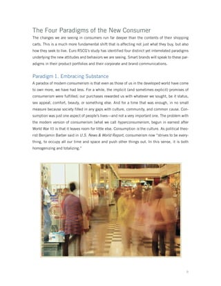The Four Paradigms of the New Consumer
The changes we are seeing in consumers run far deeper than the contents of their shopping
carts. This is a much more fundamental shift that is affecting not just what they buy, but also
how they seek to live. Euro RSCG’s study has identified four distinct yet interrelated paradigms
underlying the new attitudes and behaviors we are seeing. Smart brands will speak to these par-
adigms in their product portfolios and their corporate and brand communications.


Paradigm 1. Embracing Substance
A paradox of modern consumerism is that even as those of us in the developed world have come
to own more, we have had less. For a while, the implicit (and sometimes explicit) promises of
consumerism were fulfilled; our purchases rewarded us with whatever we sought, be it status,
sex appeal, comfort, beauty, or something else. And for a time that was enough, in no small
measure because society filled in any gaps with culture, community, and common cause. Con-
sumption was just one aspect of people’s lives—and not a very important one. The problem with
the modern version of consumerism (what we call hyperconsumerism, begun in earnest after
World War II) is that it leaves room for little else. Consumption is the culture. As political theo-
rist Benjamin Barber said in U.S. News & World Report, consumerism now “strives to be every-
thing, to occupy all our time and space and push other things out. In this sense, it is both
homogenizing and totalizing.”




                                                                                                  8
 