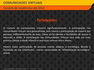 11Branding, Marketing and Communication - Prof. Frederico Amorim - 2010
COMUNIDADES VIRTUAIS
Cenário de tendências até 2012
Participantes
O número de participantes crescerá significativamente. A participação nas
comunidades virtuais será generalizada, pois haverá a participação da maioria das
pessoas, indiferentemente de sexo, classe social (devido a facilidades de acesso à
Internet) e idade. A participação nas Comunidades Virtuais será cada vez mais
precoce (desde a idade infantil) e será mais comum entre idosos.
`
Haverá maior participação de pessoas menos adeptas à tecnologia, devido à
facilidade de uso (interfaces) - menor necessidade de “alfabetização tecnológica”
prévia.
 