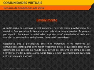 12Branding, Marketing and Communication - Prof. Frederico Amorim - 2010
COMUNIDADES VIRTUAIS
Cenário de tendências até 2012
Envolvimento
A participação das pessoas deverá aumentar, havendo maior envolvimento dos
usuários. Essa participação tenderá a ser mais ativa do que passiva. As pessoas
participarão não apenas das atividades propostas nas Comunidades Virtuais, mas
também se envolverão na criação e no desenvolvimento dessas.
Ressalta-se que a participação será mais duradoura e os membros das
comunidades participarão com maior freqüência delas, o que pode gerar maior
isolamento das pessoas do mundo real, devido ao consumo de tempo pessoal.
Entretanto, muitas pessoas conseguirão fazer um bom gerenciamento do tempo
entre a vida real e a virtual.
 