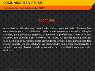 13Branding, Marketing and Communication - Prof. Frederico Amorim - 2010
COMUNIDADES VIRTUAIS
Cenário de tendências até 2012
Propósitos
Aumentará a utilização das comunidades virtuais para os mais diferentes fins,
com maior impacto nas atividades cotidianas das pessoas. Aumentará a utilização,
também, para propósitos pessoais, acadêmicos e profissionais, além de outros
assuntos que venham a ser relevantes no futuro. As pessoas terão propósitos
mais definidos ao participarem das comunidades virtuais, e essa participação terá
grande impacto em seu cotidiano. As comunidades serão mais especializadas e
variadas, ou seja, haverá grande quantidade de comunidades com propósitos
distintos.
 