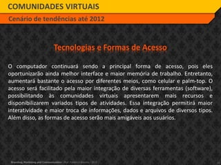 14Branding, Marketing and Communication - Prof. Frederico Amorim - 2010
COMUNIDADES VIRTUAIS
Cenário de tendências até 2012
Tecnologias e Formas de Acesso
O computador continuará sendo a principal forma de acesso, pois eles
oportunizarão ainda melhor interface e maior memória de trabalho. Entretanto,
aumentará bastante o acesso por diferentes meios, como celular e palm-top. O
acesso será facilitado pela maior integração de diversas ferramentas (software),
possibilitando às comunidades virtuais apresentarem mais recursos e
disponibilizarem variados tipos de atividades. Essa integração permitirá maior
interatividade e maior troca de informações, dados e arquivos de diversos tipos.
Além disso, as formas de acesso serão mais amigáveis aos usuários.
 