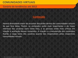 15Branding, Marketing and Communication - Prof. Frederico Amorim - 2010
COMUNIDADES VIRTUAIS
Cenário de tendências até 2012
Conteúdo
Haverá diversidade maior de assuntos discutidos dentro das comunidades virtuais
do que fora delas. Porém, os conteúdos serão mais importantes e de maior
interesse dos usuários (sem tanto lixo), e as pessoas serão mais críticas em
relação à aceitação desses conteúdos. A criação e a manutenção dos conteúdos
ficarão a cargo tanto dos usuários quanto dos responsáveis pelas respectivas
comunidades virtuais.
 