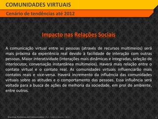 16Branding, Marketing and Communication - Prof. Frederico Amorim - 2010
COMUNIDADES VIRTUAIS
Cenário de tendências até 2012
Impacto nas Relações Sociais
A comunicação virtual entre as pessoas (através de recursos multimeios) será
mais próxima da experiência real devido à facilidade de interação com outras
pessoas. Maior interatividade (interações mais dinâmicas e integradas, seleção de
interlocutor, conversação instantânea multimeios). Haverá mais relação entre o
contato virtual e o contato real. As comunidades virtuais influenciarão mais
contatos reais e vice-versa. Haverá incremento da influência das comunidades
virtuais sobre as atitudes e o comportamento das pessoas. Essa influência será
voltada para a busca de ações de melhoria da sociedade, em prol do ambiente,
entre outros.
 