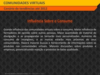 17Branding, Marketing and Communication - Prof. Frederico Amorim - 2010
COMUNIDADES VIRTUAIS
Cenário de tendências até 2012
Influência Sobre o Consumo
Grande influência das comunidades virtuais sobre o consumo. Maior influência de
formadores de opinião sobre outras pessoas. Maior quantidade de material de
divulgação, e as propagandas se tornarão mais personalizadas. Aumento do
consumo de intangíveis, e as marcas estarão mais próximas de seus
consumidores. Haverá maiores buscas e fornecimento de informações sobre os
produtos nas comunidades virtuais. Maiores discussões sobre produtos e
empresas, potencializando rejeição a produtos de baixa qualidade.
 
