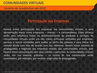 18Branding, Marketing and Communication - Prof. Frederico Amorim - 2010
COMUNIDADES VIRTUAIS
Cenário de tendências até 2012
Participação das Empresas
Haverá maior participação das empresas nas comunidades virtuais, e uma
aproximação maior entre empresas – marcas – e consumidores. Estes últimos
terão uma influência maior no desenvolvimento de produtos e serviços. As
comunidades virtuais serão um dos meios principais utilizados por empresas,
pessoas e outras entidades para avaliar os perfis das pessoas e para entrar em
contato direto com elas de acordo com seu interesse. Haverá maior número de
propagandas e negócios das empresas através das comunidades virtuais, pois
haverá maior comunicação com seus clientes e parceiros. As comunidades virtuais
serão, em sua maioria, gratuitas – os custos de sua manutenção serão
sustentados, por exemplo, por receitas originadas de propagandas.
 