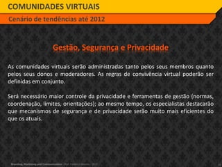 19Branding, Marketing and Communication - Prof. Frederico Amorim - 2010
COMUNIDADES VIRTUAIS
Cenário de tendências até 2012
Gestão, Segurança e Privacidade
As comunidades virtuais serão administradas tanto pelos seus membros quanto
pelos seus donos e moderadores. As regras de convivência virtual poderão ser
definidas em conjunto.
Será necessário maior controle da privacidade e ferramentas de gestão (normas,
coordenação, limites, orientações); ao mesmo tempo, os especialistas destacarão
que mecanismos de segurança e de privacidade serão muito mais eficientes do
que os atuais.
 