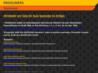 2Branding, Marketing and Communication - Prof. Frederico Amorim - 2010
PROSUMERS
Disclaimer
Atividade em Sala de Aula baseada no Artigo:
“TENDÊNCIAS SOBRE AS COMUNIDADES VIRTUAIS DA PERSPECTIVA DOS PROSUMERS” ,
disponibilizado em 28.08.2008, na RAE-Eletrônica, v. 7, n. 2, Art. 24, jul./dez. 2008.
http://www.rae.com.br/eletronica/index.cfm?FuseAction=Artigo&ID=5368&Secao=ARTIGOS&Volume=7&Numero=2&Ano=2008
©Copyright 2008 FGV-EAESP/RAE-eletrônica. Todos os direitos reservados. Permitida a citação
parcial, desde que identificada a fonte.
Autores:
Marcelo Jacques Fonseca
Professor do Centro de Ciências Econômicas, Universidade do Vale do Rio dos Sinos
mjfonseca@terra.com.br
Manuela Albornoz Gonçalves
Mestranda em Administração pela Escola de Administração, Universidade Federal do Rio Grande do Sul.
manu.mag@gmail.com
Marta Olivia Rovedder de Oliveira
Mestranda em Administração pela Escola de Administração, Universidade Federal do Rio Grande do Sul.
mrovedder@yahoo.com.br
Maria Auxiliadora Cannarozzo Tinoco
Professora do Departamento de Engenharia de Produção e Transportes, Universidade Federal do Rio Grande do Sul.
maria@producao.ufrgs.br
 