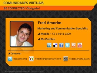 20Branding, Marketing and Communication - Prof. Frederico Amorim - 2010
Marketing and Communication Specialist
 Mobile + 55 1 9141 2309
 My Profiles:
Fred Amorim
 Contacts:
fred.amorim1 fredatla@googlewave.com fredatla@yahoo.com
COMUNIDADES VIRTUAIS
BE CONNECTED! Obrigado!
 