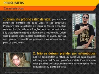 4Branding, Marketing and Communication - Prof. Frederico Amorim - 2010
2. Não se deixam prender por estereótipos:
não se autolimitam a rótulo ou lugar. As suas escolhas
não seguem padrões ou pressões sociais. Eles procuram
criar padrões de comportamento e auto-imagens ideais
segundo o seu ponto de vista.
PROSUMERS
Características
1. Criam seu próprio estilo de vida: gostam de se
sentir no controle da suas vidas e são proativos.
Procuram dicas e palpites de todas as fontes e montam
seus estilos de vida em função de suas necessidades.
São autodeterminados e dominam a tecnologia. Criam
suas próprias experiências subjetivas, as quais, por sua
vez, geram os benefícios pessoais e os valores sociais
para os prosumers.
 