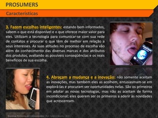 5Branding, Marketing and Communication - Prof. Frederico Amorim - 2010
4. Abraçam a mudança e a inovação: não somente aceitam
as inovações, mas também eles as acolhem, entusiasmam-se em
explorá-las e procuram ver oportunidades nelas. São os primeiros
em adotar as novas tecnologias, mas não as aceitam de forma
incondicional; eles querem ser os primeiros a aderir às novidades
que acrescentam.
PROSUMERS
Características
3. Fazem escolhas inteligentes: estando bem informados,
sabem o que está disponível e o que oferece maior valor para
eles. Utilizam a tecnologia para comunicar-se com sua rede
de contatos e procurar o que têm de melhor em relação a
seus interesses. As suas atitudes no processo de escolha vão
além do conhecimento das diversas marcas e dos atributos
dos produtos, avaliando as possíveis conseqüências e os reais
benefícios de sua escolha.
 