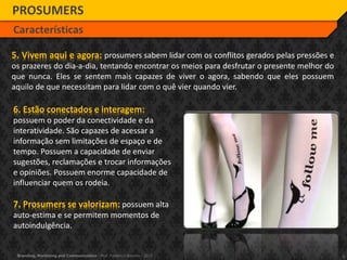6Branding, Marketing and Communication - Prof. Frederico Amorim - 2010
5. Vivem aqui e agora: prosumers sabem lidar com os conflitos gerados pelas pressões e
os prazeres do dia-a-dia, tentando encontrar os meios para desfrutar o presente melhor do
que nunca. Eles se sentem mais capazes de viver o agora, sabendo que eles possuem
aquilo de que necessitam para lidar com o quê vier quando vier.
PROSUMERS
Características
6. Estão conectados e interagem:
possuem o poder da conectividade e da
interatividade. São capazes de acessar a
informação sem limitações de espaço e de
tempo. Possuem a capacidade de enviar
sugestões, reclamações e trocar informações
e opiniões. Possuem enorme capacidade de
influenciar quem os rodeia.
7. Prosumers se valorizam: possuem alta
auto-estima e se permitem momentos de
autoindulgência.
 