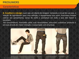 7Branding, Marketing and Communication - Prof. Frederico Amorim - 2010
8. Escolhem o design: quer seja um objeto de designer nomeado, o visual de sua casa, a
seleção de ingredientes para uma refeição, o equipamento que usam. Prosumers tentam
colocar seu pensamento, senso de estilo e assinatura em tudo o que eles fazem e
escolhem.
Tais consumidores, motivados pelas suas necessidades, procuram customizar produtos e
serviços através de maior interação e cooperação com empresas.
PROSUMERS
Características
 