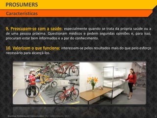 8Branding, Marketing and Communication - Prof. Frederico Amorim - 2010
PROSUMERS
Características
9. Preocupam-se com a saúde: especialmente quando se trata da própria saúde ou a
de uma pessoa próxima. Questionam médicos e pedem segundas opiniões e, para isso,
procuram estar bem informados e a par do conhecimento.
10. Valorizam o que funciona: interessam-se pelos resultados mais do que pelo esforço
necessário para alcançá-los.
 