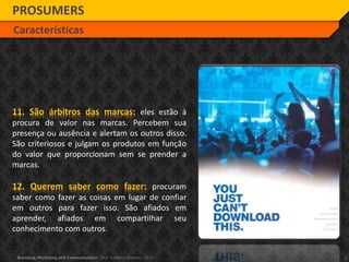 9Branding, Marketing and Communication - Prof. Frederico Amorim - 2010
11. São árbitros das marcas: eles estão à
procura de valor nas marcas. Percebem sua
presença ou ausência e alertam os outros disso.
São criteriosos e julgam os produtos em função
do valor que proporcionam sem se prender a
marcas.
12. Querem saber como fazer: procuram
saber como fazer as coisas em lugar de confiar
em outros para fazer isso. São afiados em
aprender, afiados em compartilhar seu
conhecimento com outros.
PROSUMERS
Características
 