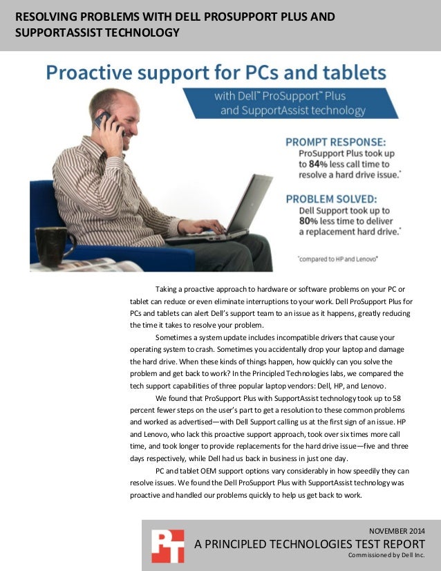 NOVEMBER 2014
A PRINCIPLED TECHNOLOGIES TEST REPORT
Commissioned by Dell Inc.
RESOLVING PROBLEMS WITH DELL PROSUPPORT PLUS AND
SUPPORTASSIST TECHNOLOGY
Taking a proactive approach to hardware or software problems on your PC or
tablet can reduce or even eliminate interruptions to your work. Dell ProSupport Plus for
PCs and tablets can alert Dell’s support team to an issue as it happens, greatly reducing
the time it takes to resolve your problem.
Sometimes a system update includes incompatible drivers that cause your
operating system to crash. Sometimes you accidentally drop your laptop and damage
the hard drive. When these kinds of things happen, how quickly can you solve the
problem and get back to work? In the Principled Technologies labs, we compared the
tech support capabilities of three popular laptop vendors: Dell, HP, and Lenovo.
We found that ProSupport Plus with SupportAssist technology took up to 58
percent fewer steps on the user’s part to get a resolution to these common problems
and worked as advertised—with Dell Support calling us at the first sign of an issue. HP
and Lenovo, who lack this proactive support approach, took over six times more call
time, and took longer to provide replacements for the hard drive issue—five and three
days respectively, while Dell had us back in business in just one day.
PC and tablet OEM support options vary considerably in how speedily they can
resolve issues. We found the Dell ProSupport Plus with SupportAssist technology was
proactive and handled our problems quickly to help us get back to work.
 