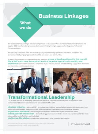 Business Linkages
What
we do
We create commercial linkages between companies in a value chain. This is an important tool in the Enterprise and
Supplier (ESD) transformation process as it will assist in ﬁnding the right suppliers when targeting Preferential
Procurement gaps.
We help large companies enter new markets quickly, expand existing operations, and reduce investment and
operational risks by engaging productively with local vendors and communities.
As a 100% Black-owned and managed business ourselves, we are uniquely positioned to link you with
Black SME’s who have the required levels of expertise, operational capability and
experience to ensure the successful completion of your industry projects, whilst facilitating supply chain eﬃciencies
and maximising your scorecard ratings.
Our strategic focus is on developing initiatives that deliver on transformational objectives as opposed to mere
compliance and therefore we endeavour to provide Black SME’s with:
Idealised inﬂuence – allowing SME’s to emulate role models of successful businesses and entrepreneurs from
previously disadvantaged backgrounds, who have displayed the right behaviours and values in business.
Inspirational motivation – developing transformational leaders who inspire and motivate others
Individualised Consideration – demonstrating genuine concern for the needs and aspirations of SME’s which
brings out the best eﬀort from each individual
Intellectual Stimulation – challenging entrepreneurs to be innovative and creative
ProsurementProsurement (Pty) Ltd | Russell@prosurement.co.za | 011 678 1928 | 078 139 6078
www.prosurement.co.za | A better South Africa for all.
Transformational Leadership
 