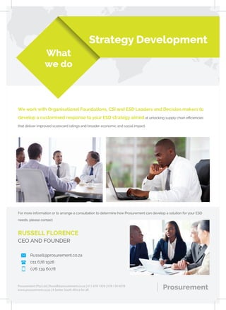 What
we do
We work with Organisational Foundations, CSI and ESD Leaders and Decision makers to
develop a customised response to your ESD strategy aimed at unlocking supply chain eﬃciencies
that deliver improved scorecard ratings and broader economic and social impact.
ProsurementProsurement (Pty) Ltd | Russell@prosurement.co.za | 011 678 1928 | 078 139 6078
www.prosurement.co.za | A better South Africa for all.
Strategy Development
For more information or to arrange a consultation to determine how Prosurement can develop a solution for your ESD
needs, please contact
RUSSELL FLORENCE
CEO AND FOUNDER
Russell@prosurement.co.za
011 678 1928
078 139 6078
 