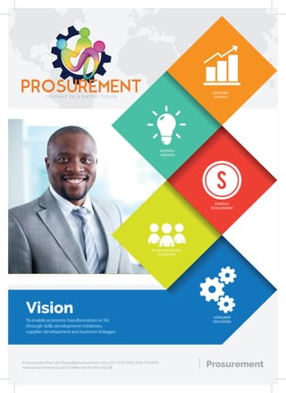 S
TRANSFORMATIONAL
LEADERSHIP
CONSUMER
EDUCATION
STRATEGY
DEVELOPMENT
BUSINESS
LINKAGES
ECONOMIC
GROWTH
Vision
To enable economic transformation in SA,
through skills development initiatives,
supplier development and business linkages.
ProsurementProsurement (Pty) Ltd | Russell@prosurement.co.za | 011 678 1928 | 078 139 6078
www.prosurement.co.za | A better South Africa for all.
PROSUREMENTconnect to a better future
 