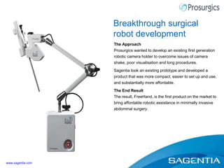 The Approach Prosurgics wanted to develop an existing first generation robotic camera holder to overcome issues of camera shake, poor visualisation and long procedures. Sagentia took an existing prototype and developed a product that was more compact, easier to set up and use, and substantially more affordable. The End Result The result, FreeHand, is the first product on the market to bring affordable robotic assistance in minimally invasive abdominal surgery. Breakthrough surgical robot development www.sagentia.com 