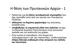 Η θέση των Πρυτανικών Αρχών - 1
• Πρόκειται για το πλέον αντιδραστικό νομοσχέδιο που
έχει προταθεί ποτέ από την ηγεσία του Υπουργείου
Παιδείας.
• αλλοιώνει το δημόσιο χαρακτήρα της ανώτατης
εκπαίδευσης,
• υποβαθμίζει το σημαντικό ρόλο που καλείται να έχει
το Ελληνικό Δημόσιο Πανεπιστήμιο στην κοινωνική
πρόοδο και την ανάπτυξη της χώρας.
• Στην ουσία το επανιδρύει, στο όνομα του
«εκσυχρονισμού» και της «αριστείας», επιδεικνύοντας
πλήρη έλλειψη σεβασμού στην ιστορική του εξέλιξη
και ταυτότητα.
 