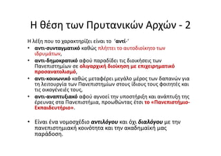 Η θέση των Πρυτανικών Αρχών - 2
Η λέξη που το χαρακτηρίζει είναι το ‘αντί-‘
• αντι-συνταγματικό καθώς πλήττει το αυτοδιοίκητο των
ιδρυμάτων,
• αντι-δημοκρατικό αφού παραδίδει τις διοικήσεις των
Πανεπιστημίων σε ολιγαρχική διοίκηση με επιχειρηματικό
προσανατολισμό,
• αντι-κοινωνικό καθώς μεταφέρει μεγάλο μέρος των δαπανών για
τη λειτουργία των Πανεπιστημίων στους ίδιους τους φοιτητές και
τις οικογένειές τους,
• αντι-αναπτυξιακό αφού αγνοεί την υποστήριξη και ανάπτυξη της
έρευνας στα Πανεπιστήμια, προωθώντας έτσι το «Πανεπιστήμιο-
Εκπαιδευτήριο».
• Είναι ένα νομοσχέδιο αντιλόγου και όχι διαλόγου με την
πανεπιστημιακή κοινότητα και την ακαδημαϊκή μας
παράδοση.
 