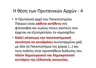 Η θέση των Πρυτανικών Αρχών - 4
• Η Πρυτανική αρχή του Πανεπιστημίου
Πατρών είναι κάθετα αντίθετη στη
φιλοσοφία και κυρίως στους σκοπούς που
έρχεται να εξυπηρετήσει το νομοσχέδιο.
• Καλεί σύσσωμη την πανεπιστημιακή
κοινότητα να αντιδράσει συντεταγμένα μαζί
με όλα τα Πανεπιστήμια της χώρας (…) και
τους πολίτες στην προσπάθεια διάλυσης του
πλέον δημιουργικού και δημοκρατικού
κυττάρου της ελληνικής κοινωνίας.
 