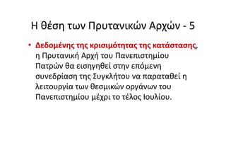 Η θέση των Πρυτανικών Αρχών - 5
• Δεδομένης της κρισιμότητας της κατάστασης,
η Πρυτανική Αρχή του Πανεπιστημίου
Πατρών θα εισηγηθεί στην επόμενη
συνεδρίαση της Συγκλήτου να παραταθεί η
λειτουργία των θεσμικών οργάνων του
Πανεπιστημίου μέχρι το τέλος Ιουλίου.
 