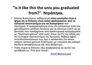 "is it like this the univ you graduated
from?". Ντράπηκα.
• Επίσης διαπιστώνω καθημερινά πόσο μπούρδα είναι η
φήμη οτι οι Έλληνες είναι καλά εφοδιασμένοι από το
ελληνικό πανεπιστήμιο για να διαπρέψουν στο
εξωτερικό. Η πραγματικότητα είναι οτι υστερούμε πολύ και
χρειαζόμαστε μπόλικη δουλεια για να κάνουμε catch-up με
φοιτητές που προέρχονται από προπτυχιακά προγράμματα
με *λιγότερα χρόνια* από εμας, όπως τα IITs της Ινδίας και
τα ivy league πανεπιστήμια της Αμερικής. Βέβαια αφού
συνειδητοποιήσουμε πως έχει η κατάσταση (το οποίο
παίρνει καποιο χρονικό διάστημα), με υπομονή και σκληρή
δουλεια καταφέρνουμε και τους φτάνουμε.
• Πολύ συχνα οι Έλληνες εδώ αναφέρονται σε αυτήν την
μετάβαση ως "first year shock".
Email φοιτητή μας
 