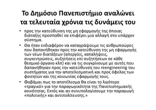 Το Δημόσιο Πανεπιστήμιο αναλώνει
τα τελευταία χρόνια τις δυνάμεις του
• προς την κατεύθυνση της μη εφαρμογής της όποιας
διάταξης προσπαθεί να επιφέρει μια αλλαγή στο υπάρχον
σύστημα.
• Θα ήταν ενδιαφέρον να καταγράψουμε τις ανθρωποώρες
που δαπανήθηκαν προς την κατεύθυνση της μη εφαρμογής
των νέων διατάξεων (απεργίες, καταλήψεις,
συγκεντρώσεις, συζητήσεις επί συζητήσεων σε κάθε
θεσμικό όργανο κλπ) και να τις συγκρίνουμε με αυτές που
δαπανήθηκαν προς την κατεύθυνση του reengineering του
συστήματος για την αποτελεσματική και προς όφελος των
φοιτητών και της κοινωνίας εφαρμογής τους.
• Φοβάμαι πως το αποτέλεσμα θα είναι το λιγότερο
«τραγικό» για την παραγωγικότητα της Πανεπιστημιακής
κοινότητας. Εκτός και αν συνυπολογίσουμε την παραγωγή
«πολιτικής» και αντιπολίτευσης.»
 